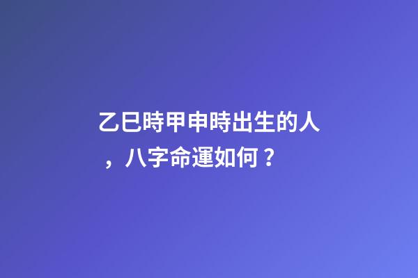 乙巳時甲申時出生的人，八字命運如何？